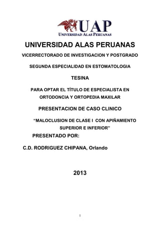 1
UNIVERSIDAD ALAS PERUANAS
VICERRECTORADO DE INVESTIGACION Y POSTGRADO
SEGUNDA ESPECIALIDAD EN ESTOMATOLOGIA
TESINA
PARA OPTAR EL TÍTULO DE ESPECIALISTA EN
ORTODONCIA Y ORTOPEDIA MAXILAR
PRESENTACION DE CASO CLINICO
“MALOCLUSION DE CLASE I CON APIÑAMIENTO
SUPERIOR E INFERIOR”
PRESENTADO POR:
C.D. RODRIGUEZ CHIPANA, Orlando
2013
 