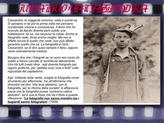 UNANUOVACASSANDRA
Cassandra, la veggente omerica, vede e quindi sa.
Si sposano in lei per la prima volta nel pensiero
occidentale visione e conoscenza. Il dono che ha
ricevuto da Apollo diventa però subito una
maledizione: lei sa, ma nessuno le crede. Anche la
fotografia vede, forse anche meglio. Ma non è
affatto sicura di quello che vede, non può affatto
garantire quello che sa. La fotografia è l’anti-
Cassandra: sa di dire quasi sempre il falso, eppure
viene ostinatamente creduta.
Bisogna dire che i fotografi se ne sono resi conto da
subito e hanno cercato di contribuire attivamente.
Uno tra tutti Lewis Hine : egli diventa fotografo per
ragioni politiche, per “gettare luce, luce a fiotti” sulle
ingiustizie del capitalismo.
Egli, militante della verità, sceglie la fotografia come
strumento per affermarla, ma all’ottimismo che
dimostra nel dire “che leva abbiamo, con la
fotografia, per la riforma della società” si affianca la
paura che la fotografia possa “contrarre cattive
abitudini”, ed è sua la frase che da il titolo a questa
riflessione: “Le fotografie non sanno mentire ma i
bugiardi sanno fotografare” (1909).
 