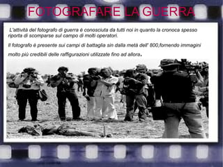 FOTOGRAFARE LA GUERRA
L'attività del fotografo di guerra è conosciuta da tutti noi in quanto la cronoca spesso
riporta di scomparse sul campo di molti operatori.
Il fotografo è presente sui campi di battaglia sin dalla metà dell' 800,fornendo immagini
molto più credibili delle raffigurazioni utilizzate fino ad allora.
 