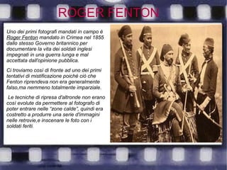 ROGER FENTON
Uno dei primi fotografi mandati in campo è
Roger Fenton mandato in Crimea nel 1855
dallo stesso Governo britannico per
documentare la vita dei soldati inglesi
impegnati in una guerra lunga e mal
accettata dall'opinione pubblica.
Ci troviamo così di fronte ad uno dei primi
tentativi di mistificazione poiché ciò che
Fenton riprendeva non era generalmente
falso,ma nemmeno totalmente imparziale.
Le tecniche di ripresa d'altronde non erano
così evolute da permettere al fotografo di
poter entrare nelle “zone calde”, quindi era
costretto a produrre una serie d'immagini
nelle retrovie,e inscenare le foto con i
soldati feriti.
 