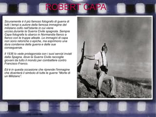 ROBERT CAPA
Sicuramente è il più famoso fotografo di guerra di
tutti i tempi e autore della famosa immagine del
miliziano colto nell'istante in cui viene
ucciso,durante la Guerra Civile spagnola. Sempre
Capa fotografa lo sbarco in Normandia fianco a
fianco con le truppe alleate. Le immagini di capa
non sono retoriche o epiche, ma esprimono una
dura condanna della guerra e delle sue
conseguenze.
Il 1936 lo vede protagonista con i suoi servizi inviati
dalla Spagna, dove la Guerra Civile raccoglie
giovani da tutto il mondo per combattere contro
Francisco Franco.
Ed è in questa occasione che riprende l'immagine
che diventerà il simbolo di tutte le guerre “Morte di
un Miliziano”.
 