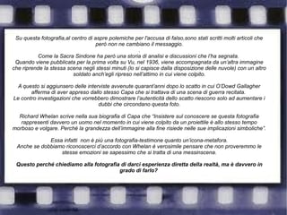 Su questa fotografia,al centro di aspre polemiche per l'accusa di falso,sono stati scritti molti articoli che
però non ne cambiano il messaggio.
.
Come la Sacra Sindone ha però una storia di analisi e discussioni che l’ha segnata.
Quando viene pubblicata per la prima volta su Vu, nel 1936, viene accompagnata da un’altra immagine
che riprende la stessa scena negli stessi minuti (lo si capisce dalla disposizione delle nuvole) con un altro
soldato anch’egli ripreso nell’attimo in cui viene colpito.
A questo si aggiunsero delle interviste avvenute quarant’anni dopo lo scatto in cui O’Dowd Gallagher
afferma di aver appreso dallo stesso Capa che si trattava di una scena di guerra recitata.
Le contro investigazioni che vorrebbero dimostrare l’autenticità dello scatto riescono solo ad aumentare i
dubbi che circondano questa foto.
Richard Whelan scrive nella sua biografia di Capa che “Insistere sul conoscere se questa fotografia
rappresenti davvero un uomo nel momento in cui viene colpito da un proiettile è allo stesso tempo
morboso e volgare. Perché la grandezza dell’immagine alla fine risiede nelle sue implicazioni simboliche”.
Essa infatti non è più una fotografia-testimone quanto un’icona-metafora.
Anche se dobbiamo riconoscerci d’accordo con Whelan è verosimile pensare che non proveremmo le
stesse emozioni se sapessimo che si tratta di una messinscena.
Questo perché chiediamo alla fotografia di darci esperienza diretta della realtà, ma è davvero in
grado di farlo?
 