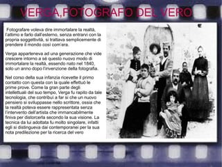 VERGA,FOTOGRAFO DEL VERO
Fotografare voleva dire immortalare la realtà,
l’attimo e farlo dall’esterno, senza entrarvi con la
propria soggettività, si trattava semplicemente di
prendere il mondo così com’era.
Verga apparteneva ad una generazione che vide
crescere intorno a sé questo nuovo modo di
immortalare la realtà, essendo nato nel 1840,
solo un anno dopo l’invenzione della fotografia.
Nel corso della sua infanzia ricevette il primo
contatto con questa con la quale effettuò le
prime prove. Come la gran parte degli
intellettuali del suo tempo, Verga fu rapito da tale
tecnologia, che contribuì a far si che un nuovo
pensiero si sviluppasse nello scrittore, ossia che
la realtà poteva essere rappresentata senza
l’intervento dell’artista che immancabilmente
finiva per distorcerla secondo la sua visione. La
tecnica da lui adottata fu molto singolare, infatti
egli si distingueva dai contemporanei per la sua
nota predilezione per la ricerca del vero
 