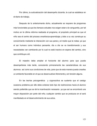 Por último, la autovaloración del desempeño docente, la cual se establece en
el diario de trabajo.
Después de lo anteriormente dicho, actualmente se requiere de programas
más funcionales ya que los tiempos actuales nos exigen estar a la vanguardia, por tal
motivo en la última reforma realizada al programa, el propósito principal es que el
niño sea el centro del proceso enseñanza-aprendizaje y éste a su vez construya su
conocimiento mediante la interacción con sus pares y el medio que le rodea; ya que
el ser humano como individuo pensante, día a día se va transformando y sus
necesidades van cambiando por lo cual no está inactivo en espera del cambio, sino
que contribuye a él.
El maestro debe ampliar el horizonte del alumno para que pueda
desempeñarse más tarde, conociendo primeramente las características de sus
alumnos así como sus condiciones de vida, para que de esta manera pueda crearles
un ambiente favorable en el que se desenvuelvan libremente y sin tensión alguna.
En las teorías psicogenética y cognoscitiva se sustenta que el castigo
ocasiona problema por ello debe evitarse todo tipo de restricciones hacia el alumno
siendo preferible que se dé la incentivación necesaria ya que así se encontrará una
mayor disposición por parte del niño; cualquier cambio que se produzca en el será
manifestado en el desenvolvimiento de sus actos.
125
 