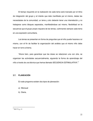 El tiempo requerido en la realización de cada tema será marcado por el ritmo
de integración del grupo y el interés que éste manifieste por el mismo, dadas las
necesidades de la comunidad; un tema y otro deberán tener una interrelación y no
trabajarse como bloques separados, manifestándose así mismo, flexibilidad en la
secuencia que el grupo propio requiera de los temas, culminando siempre cada tema
en una expresión comunitaria.
Los temas se presentan en forma de preguntas que el niño puede hacerse a si
mismo, con el fin de facilitar la organización del análisis que el mismo niño debe
hacer en torno al tema.
“Ahora bien, para garantizar que las áreas se relacionen una con otra, se
organizan las actividades secuencialmente, siguiendo la forma de aprendizaje del
niño a través de una técnica que hemos llamado SECUENCIA ESTIMULATIVA”.7
3.7. PLANEACIÓN
En este programa existen dos tipos de planeación:
a) Mensual
b) Diaria.
7
PEP 79. p. 31
22
 