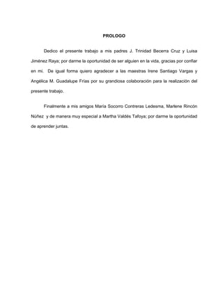 PROLOGO
Dedico el presente trabajo a mis padres J. Trinidad Becerra Cruz y Luisa
Jiménez Raya; por darme la oportunidad de ser alguien en la vida, gracias por confiar
en mi. De igual forma quiero agradecer a las maestras Irene Santiago Vargas y
Angélica M. Guadalupe Frías por su grandiosa colaboración para la realización del
presente trabajo.
Finalmente a mis amigos María Socorro Contreras Ledesma, Marlene Rincón
Núñez y de manera muy especial a Martha Valdés Tafoya; por darme la oportunidad
de aprender juntas.
 