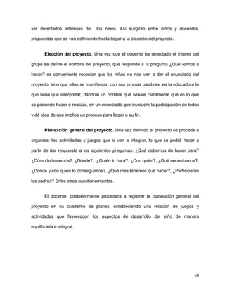 ser detectados intereses de los niños. Así surgirán entre niños y docentes,
propuestas que se van definiendo hasta llegar a la elección del proyecto.
Elección del proyecto. Una vez que el docente ha detectado el interés del
grupo se define el nombre del proyecto, que responde a la pregunta ¿Qué vamos a
hacer? es conveniente recordar que los niños no nos van a dar el enunciado del
proyecto, sino que ellos se manifiestan con sus propias palabras, es la educadora la
que tiene que interpretar, dándole un nombre que señale claramente qué es lo que
se pretende hacer o realizar, en un enunciado que involucre la participación de todos
y dé idea de que implica un proceso para llegar a su fin.
Planeación general del proyecto. Una vez definido el proyecto se procede a
organizar las actividades y juegos que lo van a integrar, lo que se podrá hacer a
partir de dar respuesta a las siguientes preguntas: ¿Qué debemos de hacer para?
¿Cómo lo hacemos?, ¿Dónde?, ¿Quién lo hará?, ¿Con quién?, ¿Qué necesitamos?,
¿Dónde y con quién lo conseguimos?, ¿Qué mas tenemos qué hacer?, ¿Participarán
los padres? Entre otros cuestionamientos.
El docente, posteriormente procederá a registrar la planeación general del
proyecto en su cuaderno de planes, estableciendo una relación de juegos y
actividades que favorezcan los aspectos de desarrollo del niño de manera
equilibrada e integral.
60
 