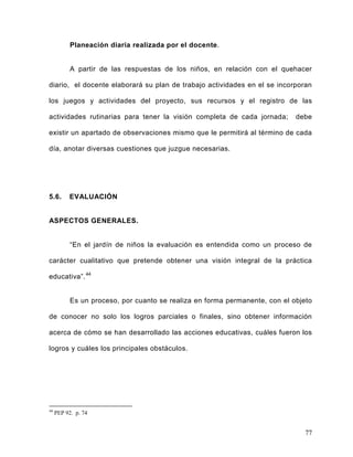 Planeación diaria realizada por el docente.
A partir de las respuestas de los niños, en relación con el quehacer
diario, el docente elaborará su plan de trabajo actividades en el se incorporan
los juegos y actividades del proyecto, sus recursos y el registro de las
actividades rutinarias para tener la visión completa de cada jornada; debe
existir un apartado de observaciones mismo que le permitirá al término de cada
día, anotar diversas cuestiones que juzgue necesarias.
5.6. EVALUACIÓN
ASPECTOS GENERALES.
“En el jardín de niños la evaluación es entendida como un proceso de
carácter cualitativo que pretende obtener una visión integral de la práctica
educativa”.44
Es un proceso, por cuanto se realiza en forma permanente, con el objeto
de conocer no solo los logros parciales o finales, sino obtener información
acerca de cómo se han desarrollado las acciones educativas, cuáles fueron los
logros y cuáles los principales obstáculos.
44
PEP 92. p. 74
77
 