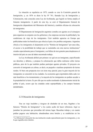 47
La situación se regulariza en 1875, cuando se creo la Comisión general de
Inmigración, y, en 1876 se dicto la ley Nº 761, llamada Ley de Inmigración y
Colonización, más conocida como Ley de Avellaneda, que legisló en forma amplia el
fomento inmigratorio. A partir de esta ley, se creó el Departamento General de
Inmigración (dependiente del Ministerio del Interior) y también oficinas de colocación
de inmigrantes.
El Departamento de Inmigración argentino contaba con agentes en el extranjero
para organizar en conjunto con los gobiernos y las empresas navieras la publicidad y las
condiciones de viaje de los inmigrantes. Creó también agencias en Europa que
publicitaban todos los beneficios que ofrecía el país a los posibles emigrantes. Argentina
ofrecía a los inmigrantes el alojamiento en los “Hoteles de Inmigrantes” por unos días,
el acceso a la posibilidad de trabajo que se sustentaba con esta nuevas instituciones4
creadas especialmente para el inmigrante y un billete de tren gratuito para desplazarse al
interior del país en caso de haber encontrado trabajo.
La Ley Avellaneda definió por primera vez qué era un inmigrante, especificando
sus derechos y deberes, y propuso la colonización que debía realizarse sobre tierras
públicas, pero de la que también podían participar agentes privados. El proyecto era
convertir al inmigrante en colono, es decir, en pequeño o mediano propietario de tierras
rurales. Si bien esta propuesta tuvo un éxito muy parcial, pues la gran mayoría de los
inmigrantes se concentró en las ciudades. La economía agro-exportadora daba cada vez
más beneficios a los terratenientes y la mayoría de los inmigrantes no podían acceder a
la propiedad de la tierra. Es por ello que no acaba resultando el planteamiento inicial de
poblar el país, ocurre que las ciudades están superpobladas y los campos bastante
deshabitados.
2.2 Ubicación de inmigrantes
Tras un viaje insalubre y riesgoso de alrededor de un mes, llegaban a los
famosos “Hoteles de Inmigrantes” a los cuales acabo de hacer referencia. Aquí se
juntaban las personas que procedían del mismo lugar. Buscaban trabajo y en cuanto
podían pagarse una habitación, abandonaban estos hoteles y se establecían en los
4
La Oficina de Colocación fue una institución creada especialmente para los inmigrantes, y era
la que regulaba estos trámites.
 