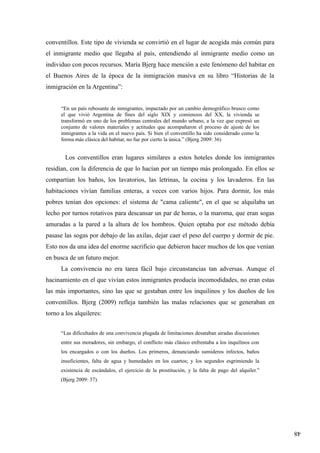 48
conventillos. Este tipo de vivienda se convirtió en el lugar de acogida más común para
el inmigrante medio que llegaba al país, entendiendo al inmigrante medio como un
individuo con pocos recursos. María Bjerg hace mención a este fenómeno del habitar en
el Buenos Aires de la época de la inmigración masiva en su libro “Historias de la
inmigración en la Argentina”:
“En un país rebosante de inmigrantes, impactado por un cambio demográfico brusco como
el que vivió Argentina de fines del siglo XIX y comienzos del XX, la vivienda se
transformó en uno de los problemas centrales del mundo urbano, a la vez que expresó un
conjunto de valores materiales y actitudes que acompañaron el proceso de ajuste de los
inmigrantes a la vida en el nuevo país. Si bien el conventillo ha sido considerado como la
forma más clásica del habitar, no fue por cierto la única.” (Bjerg 2009: 36)
Los conventillos eran lugares similares a estos hoteles donde los inmigrantes
residían, con la diferencia de que lo hacían por un tiempo más prolongado. En ellos se
compartían los baños, los lavatorios, las letrinas, la cocina y los lavaderos. En las
habitaciones vivían familias enteras, a veces con varios hijos. Para dormir, los más
pobres tenían dos opciones: el sistema de "cama caliente", en el que se alquilaba un
lecho por turnos rotativos para descansar un par de horas, o la maroma, que eran sogas
amuradas a la pared a la altura de los hombros. Quien optaba por ese método debía
pasase las sogas por debajo de las axilas, dejar caer el peso del cuerpo y dormir de pie.
Esto nos da una idea del enorme sacrificio que debieron hacer muchos de los que venían
en busca de un futuro mejor.
La convivencia no era tarea fácil bajo circunstancias tan adversas. Aunque el
hacinamiento en el que vivían estos inmigrantes producía incomodidades, no eran estas
las más importantes, sino las que se gestaban entre los inquilinos y los dueños de los
conventillos. Bjerg (2009) refleja también las malas relaciones que se generaban en
torno a los alquileres:
“Las dificultades de una convivencia plagada de limitaciones desataban airadas discusiones
entre sus moradores, sin embargo, el conflicto más clásico enfrentaba a los inquilinos con
los encargados o con los dueños. Los primeros, denunciando sumideros infectos, baños
insuficientes, falta de agua y humedades en los cuartos; y los segundos esgrimiendo la
existencia de escándalos, el ejercicio de la prostitución, y la falta de pago del alquiler.”
(Bjerg 2009: 37).
 