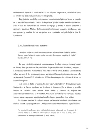 48
eslabones más bajos de la escala social. Es por ello que las protestas y reivindicaciones
de tipo laboral eran protagonizadas por inmigrantes.
Fue sin duda, una de las protestas más impactantes de la época, la que se produjo
en el año 1907 denominada “Huelga de Inquilinos” por los precios abusivos de la renta.
Más de dos mil conventillos se sumaron al impago y pronto la policía comenzó a
reprimir y desalojar. Muchos de los conventillos terminan en peores condiciones tras
esta protesta y muchos de los huelguistas son expulsados del país bajo la Ley de
Residencia.
2.3 Afluencia masiva de hombres
“Las mujeres estaban en casa de sus maridos o de sus padres casi todas. Todos los hombres
iban sin mujer, bebían sin mujer, comían sin mujer. Los machos inundaban la ciudad.”
(Londres 1927:40-41)
En todo este flujo masivo de inmigrantes que llegaban a nuevas tierras a buscar
un futuro, hay que destacar la grandísima desproporción entre hombres y mujeres .
Londres dejó constacia en su obra de ello, pero no fue el único. Ernesto Goldar (1996)
señala que uno de los grandes problemas que acarreó la gran inmigración europea a la
Argentina de fines del XIX e inicios del XX fue la desproporción evidente de sexos en
los recién llegados.
Así como en Italia y Galicia, los mayores “exportadores” de migrantes hacia
Sudamérica, se fueron quedando sin hombres, la desproporción se dio en el sentido
inverso en ciudades como Buenos Aires, donde la cantidad de mujeres era
considerablemente menor a la de hombres. Una razón importante que convocó a muchos
varones a esta experiencia trasatlántica fue el rechazo a hacer el servicio militar.
Por diversos motivos, la realidad fue que los hombres inundaban las calles de esta
mestiza ciudad, y que según Caride (2009) desencadenó el fenómeno de la prostitución:
“La prostitución en Buenos Aires estaba definitivamente relacionada con el aumento de
varones dentro de la población activa (esto es, mayores de 14 años de edad), como
consecuencia de la inmigración masiva.” (Caride 2009:34).
 