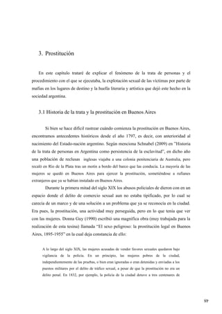 48
3. Prostitución
En este capítulo trataré de explicar el fenómeno de la trata de personas y el
procedimiento con el que se ejecutaba, la explotación sexual de las víctimas por parte de
mafias en los lugares de destino y la huella literaria y artística que dejó este hecho en la
sociedad argentina.
3.1 Historia de la trata y la prostitución en Buenos Aires
Si bien se hace difícil rastrear cuándo comienza la prostitución en Buenos Aires,
encontramos antecedentes históricos desde el año 1797, es decir, con anterioridad al
nacimiento del Estado-nación argentino. Según menciona Schnabel (2009) en ”Historia
de la trata de personas en Argentina como persistencia de la esclavitud”, en dicho año
una población de reclusas inglesas viajaba a una colonia penitenciaria de Australia, pero
recaló en Río de la Plata tras un motín a bordo del barco que las conducía. La mayoría de las
mujeres se quedó en Buenos Aires para ejercer la prostitución, sometiéndose a rufianes
extranjeros que ya se habían instalado en Buenos Aires.
Durante la primera mitad del siglo XIX los abusos policiales de dieron con en un
espacio donde el delito de comercio sexual aun no estaba tipificado, por lo cual se
carecía de un marco y de una solución a un problema que ya se reconocía en la ciudad.
Era pues, la prostitución, una actividad muy perseguida, pero en lo que tenía que ver
con las mujeres. Donna Guy (1990) escribió una magnífica obra (muy trabajada para la
realización de esta tesina) llamada “El sexo peligroso: la prostitución legal en Buenos
Aires, 1895-1955” en la cual deja constancia de ello:
A lo largo del siglo XIX, las mujeres acusadas de vender favores sexuales quedaron bajo
vigilancia de la policía. En un principio, las mujeres pobres de la ciudad,
independientemente de las pruebas, o bien eran ignoradas o eran detenidas y enviadas a los
puestos militares por el delito de tráfico sexual, a pesar de que la prostitución no era un
delito penal. En 1832, por ejemplo, la policía de la ciudad detuvo a tres centenares de
 