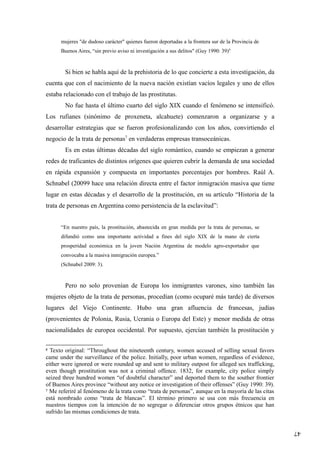 47
mujeres "de dudoso carácter" quienes fueron deportadas a la frontera sur de la Provincia de
Buenos Aires, “sin previo aviso ni investigación a sus delitos" (Guy 1990: 39)6
Si bien se habla aquí de la prehistoria de lo que concierte a esta investigación, da
cuenta que con el nacimiento de la nueva nación existían vacíos legales y uno de ellos
estaba relacionado con el trabajo de las prostitutas.
No fue hasta el último cuarto del siglo XIX cuando el fenómeno se intensificó.
Los rufianes (sinónimo de proxeneta, alcahuete) comenzaron a organizarse y a
desarrollar estrategias que se fueron profesionalizando con los años, convirtiendo el
negocio de la trata de personas7
en verdaderas empresas transoceánicas.
Es en estas últimas décadas del siglo romántico, cuando se empiezan a generar
redes de traficantes de distintos orígenes que quieren cubrir la demanda de una sociedad
en rápida expansión y compuesta en importantes porcentajes por hombres. Raúl A.
Schnabel (20099 hace una relación directa entre el factor inmigración masiva que tiene
lugar en estas décadas y el desarrollo de la prostitución, en su artículo “Historia de la
trata de personas en Argentina como persistencia de la esclavitud”:
“En nuestro país, la prostitución, abastecida en gran medida por la trata de personas, se
difundió como una importante actividad a fines del siglo XIX de la mano de cierta
prosperidad económica en la joven Nación Argentina de modelo agro-exportador que
convocaba a la masiva inmigración europea.”
(Schnabel 2009: 3).
Pero no solo provenían de Europa los inmigrantes varones, sino también las
mujeres objeto de la trata de personas, procedían (como ocuparé más tarde) de diversos
lugares del Viejo Continente. Hubo una gran afluencia de francesas, judías
(provenientes de Polonia, Rusia, Ucrania o Europa del Este) y menor medida de otras
nacionalidades de europea occidental. Por supuesto, ejercían también la prostitución y
6
Texto original: “Throughout the nineteenth century, women accused of selling sexual favors
came under the surveillance of the police. Initially, poor urban women, regardless of evidence,
either were ignored or were rounded up and sent to military outpost for alleged sex trafficking,
even though prostitution was not a criminal offence. 1832, for example, city police simply
seized three hundred women “of doubtful character” and deported them to the souther frontier
of Buenos Aires province “without any notice or investigation of their offenses” (Guy 1990: 39).
7
Me referiré al fenómeno de la trata como “trata de personas”, aunque en la mayoría de las citas
está nombrado como “trata de blancas”. El término primero se usa con más frecuencia en
nuestros tiempos con la intención de no segregar o diferenciar otros grupos étnicos que han
sufrido las mismas condiciones de trata.
 