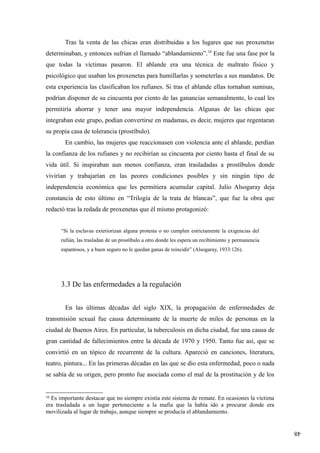 48
Tras la venta de las chicas eran distribuidas a los lugares que sus proxenetas
determinaban, y entonces sufrían el llamado “ablandamiento”.10
Este fue una fase por la
que todas la víctimas pasaron. El ablande era una técnica de maltrato físico y
psicológico que usaban los proxenetas para humillarlas y someterlas a sus mandatos. De
esta experiencia las clasificaban los rufianes. Si tras el ablande ellas tornaban sumisas,
podrían disponer de su cincuenta por ciento de las ganancias semanalmente, lo cual les
permitiría ahorrar y tener una mayor independencia. Algunas de las chicas que
integraban este grupo, podían convertirse en madamas, es decir, mujeres que regentaran
su propia casa de tolerancia (prostíbulo).
En cambio, las mujeres que reaccionasen con violencia ante el ablande, perdían
la confianza de los rufianes y no recibirían su cincuenta por ciento hasta el final de su
vida útil. Si inspiraban aun menos confianza, eran trasladadas a prostíbulos donde
vivirían y trabajarían en las peores condiciones posibles y sin ningún tipo de
independencia económica que les permitiera acumular capital. Julio Alsogaray deja
constancia de esto último en “Trilogía de la trata de blancas”, que fue la obra que
redactó tras la redada de proxenetas que él mismo protagonizó:
“Si la esclavas exteriorizan alguna protesta o no cumplen estrictamente la exigencias del
rufián, las trasladan de un prostíbulo a otro donde les espera un recibimiento y permanencia
espantosos, y a buen seguro no le quedan ganas de reincidir” (Alsogaray, 1933:126).
3.3 De las enfermedades a la regulación
En las últimas décadas del siglo XIX, la propagación de enfermedades de
transmisión sexual fue causa determinante de la muerte de miles de personas en la
ciudad de Buenos Aires. En particular, la tuberculosis en dicha ciudad, fue una causa de
gran cantidad de fallecimientos entre la década de 1970 y 1950. Tanto fue así, que se
convirtió en un tópico de recurrente de la cultura. Apareció en canciones, literatura,
teatro, pintura... En las primeras décadas en las que se dio esta enfermedad, poco o nada
se sabía de su origen, pero pronto fue asociada como el mal de la prostitución y de los
10
Es importante destacar que no siempre existía este sistema de remate. En ocasiones la víctima
era trasladada a un lugar perteneciente a la mafia que la había ido a procurar donde era
movilizada al lugar de trabajo, aunque siempre se producía el ablandamiento.
 