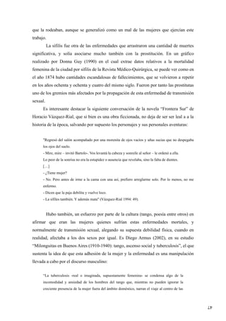 47
que la rodeaban, aunque se generalizó como un mal de las mujeres que ejercían este
trabajo.
La sífilis fue otra de las enfermedades que arrastraron una cantidad de muertes
significativa, y solía asociarse mucho también con la prostitución. En un gráfico
realizado por Donna Guy (1990) en el cual extrae datos relativos a la mortalidad
femenina de la ciudad por sífilis de la Revista Médico-Quirúrgica, se puede ver como en
el año 1874 hubo cantidades escandalosas de fallecimientos, que se volvieron a repetir
en los años ochenta y ochenta y cuatro del mismo siglo. Fueron por tanto las prostitutas
uno de los gremios más afectados por la propagación de esta enfermedad de transmisión
sexual.
Es interesante destacar la siguiente conversación de la novela “Frontera Sur” de
Horacio Vázquez-Rial, que si bien es una obra ficcionada, no deja de ser ser leal a a la
historia de la época, salvando por supuesto los personajes y sus personales aventuras:
"Regresó del salón acompañado por una morenita de ojos vacíos y uñas sucias que no despegaba
los ojos del suelo.
- Mire, mire – invitó Bartolo-. Vos levantá la cabeza y sonreíle al señor – le ordenó a ella.
Lo peor de la sonrisa no era la estupidez o ausencia que revelaba, sino la falta de dientes.
[…]
- ¿Tiene mujer?
- No. Pero antes de irme a la cama con una así, prefiero arreglarme solo. Por lo menos, no me
enfermo.
- Dicen que la paja debilita y vuelve loco.
- La sífiles también. Y además mata" (Vázquez-Rial 1994: 49).
Hubo también, un esfuerzo por parte de la cultura (tango, poesía entre otros) en
afirmar que eran las mujeres quienes sufrían estas enfermedades mortales, y
normalmente de transmisión sexual, alegando su supuesta debilidad física, cuando en
realidad, afectaba a los dos sexos por igual. Es Diego Armus (2002), en su estudio
“Milonguitas en Buenos Aires (1910-1940): tango, ascenso social y tuberculosis”, el que
sustenta la idea de que esta adhesión de la mujer y la enfermedad es una manipulación
llevada a cabo por el discurso masculino:
“La tuberculosis -real o imaginada, supuestamente femenina- se condensa algo de la
incomodidad y ansiedad de los hombres del tango que, mientras no pueden ignorar la
creciente presencia de la mujer fuera del ámbito doméstico, narran el viaje al centro de las
 