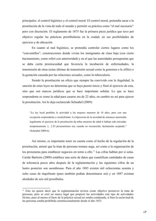47
principales: el control higiénico y el control moral. El control moral, pretendía sacar a la
prostitución de la vista de todo el mundo y permitir su práctica como “el mal necesario”
pero con discreción. El reglamento de 1875 fue la primera pieza jurídica que tuvo por
objetivo regular las prácticas prostibularias en la ciudad, en sus posibilidades de
ejercicio y de ubicación.
En cuanto al mal higiénico, se pretendía controlar ciertos lugares como los
“conventillos”, construcciones donde vivían los inmigrantes de clase baja (con cierto
hacinamiento, como referí con anterioridad) y en el que las autoridades presuponían que
se daba cierta promiscuidad que favorecía la incubación de enfermedades, la
transmisión de otras (estas últimas de transmisión sexual como la gonorrea o la sífilis) o
la gestación causada por las relaciones sexuales, como la tuberculosis.
Siendo la prostitución un oficio que siempre ha convivido con la ilegalidad, la
sanción de estas leyes no determina que se haya puesto inicio y final al ejercicio de esta,
sino que son marcos jurídicos que se hace importante señalar. Lo que se hace
sorprendente es como la edad para casarse era de 22 años, en cambio no así para ejercer
la prostitución. Así lo deja esclarecido Schnabel (2009):
“La ley local prohibía la actividad a las mujeres menores de 18 años, pero con una
excepción sorprendente y escalofriante. La hipocresía de la sociedad de entonces autorizaba
legalmente el ejercicio de la prostitución da niñas menores de edad si habían sido iniciadas
tempranamente. […] El proxenetismo era, cuando no reconocido, tácitamente aceptado.”
(Schnabel 2009:6).
Así mismo, es importante tener en cuenta como el hecho de la regulación de la
prostitución, animó que la trata de personas tomase auge, así como a la organización de
los proxenetas para establecer negocios en torno a ello.11
Las cifras hablan por si solas.
Caride Bartrons (2009) establece una serie de datos que cuantifican cantidades de casas
de tolerancia pocos años después de la reglamentación y las siguientes cifras de un
lustro posterior son asombrosas. Para el año 1883 existen mil ochocientas sesenta y
ocho casas de inquilinato (pues también podían denominarse así) y en 1887 existían
alrededor de seis mil prostíbulos.
11
Esto no quiere decir que la reglamentación tuviera como objetivo promover la trata de
personas, pero se creó un marco legal que propició las actividades este tipo de actividades
ilícitas, pues al menos el facto de la práctica sexual no estaba condenada, si bien la esclavitud de
las personas estaba prohibida constitucionalmente desde el año 1853.
 