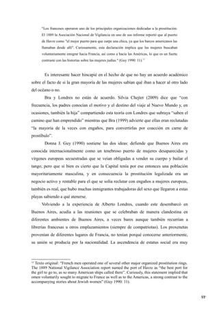 48
"Los franceses operaron uno de los principales organizaciones dedicadas a la prostitución.
El 1889 la Asociación Nacional de Vigilancia en uno de sus informe reportó que al puerto
de Havre como "el mejor puerto para que zarpe una chica, ya que los barcos americanos las
llamaban desde allí". Curiosamente, esta declaración implica que las mujeres buscaban
voluntariamente emigrar hacia Francia, así como a hacia las Américas, lo que es un fuerte
contraste con las historias sobre las mujeres judías." (Guy 1990: 11).17
Es interesante hacer hincapié en el hecho de que no hay un acuerdo académico
sobre el facto de si la gran mayoría de las mujeres sabían qué iban a hacer al otro lado
del océano o no.
Bra y Londres no están de acuerdo. Silvia Chejter (2009) dice que “con
frecuencia, los padres conocían el motivo y el destino del viaje al Nuevo Mundo y, en
ocasiones, también la hija” compartiendo esta teoría con Londres que subraya “saben el
camino que han emprendido” mientras que Bra (1999) advierte que ellas eran reclutadas
“la mayoría de la veces con engaños, para convertirlas por coacción en carne de
prostíbulo”.
Donna J. Guy (1990) sostiene las dos ideas: defiende que Buenos Aires era
conocida internacionalmente como un tenebroso puerto de mujeres desaparecidas y
vírgenes europeas secuestradas que se veían obligadas a vender su cuerpo y bailar el
tango, pero que si bien es cierto que la Capital tenía por ese entonces una población
mayoritariamente masculina, y en consecuencia la prostitución legalizada era un
negocio activo y rentable para el que se solía reclutar con engaños a mujeres europeas,
también es real, que hubo muchas inmigrantes trabajadoras del sexo que llegaron a estas
playas sabiendo a qué atenerse.
Volviendo a la experiencia de Alberto Londres, cuando este desembarcó en
Buenos Aires, acudía a las reuniones que se celebraban de manera clandestina en
diferentes ambientes de Buenos Aires, a veces bares aunque también recurrían a
librerías francesas u otros emplazamientos (siempre de compatriotas). Los proxenetas
provenían de diferentes lugares de Francia, no tenían porqué conocerse anteriormente,
su unión se producía por la nacionalidad. La ascendencia de estatus social era muy
17
Texto original: “French men operated one of several other major organized prostitution rings.
The 1889 National Vigilance Association report named the port of Havre as “the best port for
the girl to go to, as so many American ships called there”. Curiously, this statement implied that
omen voluntarily sought to migrate to France as well as to the Americas, a strong contrast to the
accompanying stories about Jewish women” (Guy 1990: 11).
 