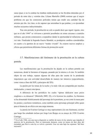 48
sanas (pues si no lo estaban las trataban médicamente) se las llevaban detenidas por el
período de entre diez y veintiún días. Liliana Martiello (2009) sostiene que el mayor
problema era que las comisiones policiales tenían que rendir una cantidad fija de
arrestos por día. Así claro, es de suponer que arrestaban lo que podían, y se ejecutaban
muchos secuestros indiscriminados.
Tras este período, la prostitución no solo se puede decir que siguió vigente, sino
que en el año 194423
se volvieron a permitir prostíbulos en zonas cercanas a cuarteles
militares, que pronto comenzaron a expandirse dando la oportunidad al rufianismo una
vez más. Finalizada la Segunda Guerra Mundial, se produjeron cambios considerables
en cuanto a la apertura de un nuevo “modus vivendi”. Se crearon nuevos empleos y
oficios que permitieron diferentes formas de promoción social.
3.7. Manifestaciones del fenómeno de la prostitución en la cultura
porteña
Las manifestaciones que la prostitución ha dejado en la cultura porteña son
numerosas, desde la literatura al lenguaje, pasando por la música o el cine. Es también
objeto de este trabajo, repasar algunas de ellas para dar cuenta de la ponderada
importancia que esta actividad desarrollada de manera tan intensiva (especialmente,
como vimos a fines del XIX y principios del XX).
La pasión por los temas de la noche y la mala vida era compartida por muchos
intelectuales, y marcó esta época.
A diferencia de los periódicos los cuales “apenas dedicaron unos pocos
renglones a su denuncia” (Martiello 2009: 22), sí lo hicieron los eruditos. La literatura
se ha alimentado históricamente del personaje de la prostituta, ya sea como la musa para
los poetas y escritores románticos, como también como personaje principal sobre quien
pesa el drama de un oficio con una carga inmensa.
La poesía de Evaristo Carriego es muy representativa de este fenómeno, escritor
que luego fue estudiado incluso por Jorge Luis Borges en su ensayo de 1930: Evaristo
Carriego.
23
En el año 1946, con una nueva disposión se ratificó de nuevo la ley anterior que impedía el
ejercicio de la prostitución. Pero es interesante destacar, como en menos de diez años del
escándalo que llevó a esta ley se volvió a permitir. Una vez más bajo las cojeturas “del bien
necesario”.
 