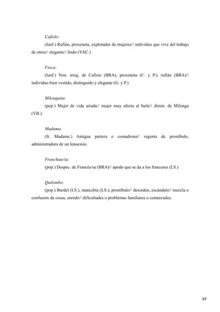 48
Cafiolo:
(lunf.) Rufián, proxeneta, explotador de mujeres// individuo que vive del trabajo
de otros// elegante// lindo (YAC.)
Fioca:
(lunf.) Vesr. irreg. de Cafisio (BRA), proxeneta (C. y P.), rufián (BRA)//
individuo bien vestido, distinguido y elegante (G. y P.).
Milonguita:
(pop.) Mujer de vida airada// mujer muy afecta al baile// dimin. de Milonga
(VB.).
Madama:
(fr. Madame.) Antigua partera o comadrona// regenta de prostíbulo,
administradora de un lenocinio.
Franchute/ta:
(pop.) Despec. de Francés/sa (BRA)// apodo que se da a los franceses (LS.)
Quilombo:
(pop.) Burdel (LS.), mancebía (LS.), prostíbulo// desorden, escándalo// mezcla o
confusión de cosas, enredo// dificultades o problemas familiares o comerciales.
 