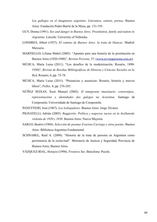 48
Los gallegos en el imaginario argentino. Literatura, sainete, prensa. Buenos
Aires: Fundación Pedro Barrié de la Maza, pp. 131-195.
GUY, Donna (1991). Sex and danger in Buenos Aires: Prostitution, family and nation in
Argentina. Lincoln: University of Nebraska.
LONDRES, Albert (1927). El camino de Buenos Aires: la trata de blancas. Madrid:
Mercurio.
MARTIELLO, Liliana Mabel (2005). “Apuntes para una historia de la prostitución en
Buenos Aires (1920-1940)”. Revista Persona, 37, (www.revistapersona.com.ar).
MÚJICA, María Luisa (2011). “Los desafíos de la modernización. Rosario, 1890-
1930)”, Revista de Reseñas Bibliográficas de Historia y Ciencias Sociales en la
Red, Rosario, 6, pp. 75-78.
MÚJICA, María Luisa (2011). “Presencias y ausencias: Rosario, historia y nuevos
libros”, Polhis, 8, pp. 276-285.
NÚÑEZ SEIXAS, Xosé Manuel (2002). O inmigrante imaxinario: estereotipos,
representacións e identidades dos galegos na Arxentina. Santiago de
Compostela: Universidade de Santiago de Compostela.
PANETTIERI, José (1967). Los trabajadores. Buenos Aires: Jorge Álvarez.
PIGNATELLI, Adrián (2005). Ruggierito. Política y negocios sucios en la Avellaneda
violenta de 1920 y 1930. Buenos Aires: Nueva Mayoría.
SARLO, Beatriz (1968): Selección de poemas Evaristo Carriego y otros poetas. Buenos
Aires: Biblioteca Argentina Fundamental
SCHNABEL, Raúl A. (2009). “Historia de la trata de persona en Argentina como
persistencia de la esclavitud”. Ministerio de Justicia y Seguridad, Provincia de
Buenos Aires, Buenos Aires.
VÁZQUEZ-RIAL, Horacio (1994). Frontera Sur, Barcelona: Puzzle.
 
