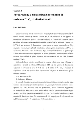 Capitolo 4 Preparazione e caratterizzazione di film di carbonio DLC, risultati ottenuti 
Capitolo 4 
Preparazione e caratterizzazione di film di 
carbonio DLC, risultati ottenuti. 
99 
4.1 Produzione 
Le deposizioni dei film di carbonio sono state effettuate principalmente utilizzando la 
tecnica ad arco catodico (Cathodic Vacuum Arc, CVA) servendosi di un apparato di 
deposizione già esistente presso i Laboratori Nazionali di Legnaro. Un campione è stato 
depositato utilizzando la tecnica ad arco catodico filtrato (Filtered Cathodic Vacuum Arc, 
FCVA) il cui apparato di deposizione è stato messo a punto progettando un filtro 
magnetico per macroparticelle ed installandolo sulla sorgente, gia esistente, per CVA. La 
costruzione del filtro è stata iniziata solo dopo aver verificato tramite la spettroscopia 
Raman che le macroparticelle impedivano un’analisi quantitativa della frazione di atomi di 
carbonio ibridizzati sp3, è questo il motivo del limitato studio sui film DLC depositati 
mediante FCVA. 
Utilizzando l’arco catodico non filtrato in corrente pulsata sono state effettuate 25 
deposizioni e prodotti un totale di 150 campioni DLC (sei per ogni run di deposizione) 
depositati su substrati di silice 5×10×1 mm o di zaffiro 9×9×1 mm, i parametri di 
deposizione variati per lo studio della loro influenza sul grado di ibridizzazione sp3 del 
carbonio sono stati: 
1) il potenziale di bias; 
2) la distanza dal target. 
In base alla forma del protacampioni descritto in seguito,i campinoni più vicini al target 
verranno indicati come depositati in posizione uno, quelli più lontani in posizione sei. Lo 
spessore dei film, misurato con un profilometro, risulta diminuire leggermente 
all’aumentare del potenziale di bias, questo perché il fascio ionico con maggior energia 
favorisce un effetto di etching della superficie del film. Gli spessori di massima per le varie 
posizioni di deposizione sono: 500 nm posizione 1, 350 nm posizione 2, 250 nm posizione 
3, 150 nm posizione 4, 100 nm posizione 5, 60 nm posizione 6. 
 