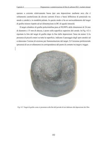 Capitolo 4 Preparazione e caratterizzazione di film di carbonio DLC, risultati ottenuti 
operare a corrente relativamente bassa (per una deposizione mediante arco che è 
solitamente caratterizzata da elevate correnti d’arco e basse differenza di potenziale tra 
anodo e catodo) e in modalità pulsata. In questo modo si ha un surriscaldamento del target 
di grafite minore rispetto ad un’alimentazione in DC di uguale intensità. 
Il target cilindrico di grafite policristallina pura al 99,999% delle dimensioni di 24 mm 
di diametro e 15 mm di altezza, è posto sulla superficie superiore del catodo. In Fig. 4.2 è 
riportata la foto del target di grafite dopo la fine delle deposizioni. Sono da notare 1) la 
presenza di piccoli crateri su tutta la superficie, indicano il passaggio degli spot catodici ed 
evidenziano l’azione di erosione per frammentazione del target; 2) l’erosione preferenziale 
(presenza di un avvallamento) in corrispondenza del punto di contatto tra target e trigger. 
Fig. 4.2. Target di grafite come si presentava alla fine del periodo di tesi dedicato alla deposizione dei film. 
102 
 