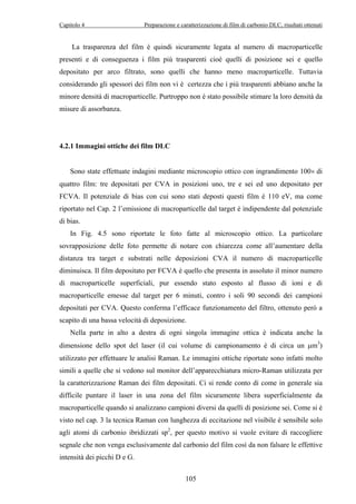 Capitolo 4 Preparazione e caratterizzazione di film di carbonio DLC, risultati ottenuti 
La trasparenza del film è quindi sicuramente legata al numero di macroparticelle 
presenti e di conseguenza i film più trasparenti cioè quelli di posizione sei e quello 
depositato per arco filtrato, sono quelli che hanno meno macroparticelle. Tuttavia 
considerando gli spessori dei film non vi è certezza che i più trasparenti abbiano anche la 
minore densità di macroparticelle. Purtroppo non è stato possibile stimare la loro densità da 
misure di assorbanza. 
105 
4.2.1 Immagini ottiche dei film DLC 
Sono state effettuate indagini mediante microscopio ottico con ingrandimento 100× di 
quattro film: tre depositati per CVA in posizioni uno, tre e sei ed uno depositato per 
FCVA. Il potenziale di bias con cui sono stati deposti questi film è 110 eV, ma come 
riportato nel Cap. 2 l’emissione di macroparticelle dal target è indipendente dal potenziale 
di bias. 
In Fig. 4.5 sono riportate le foto fatte al microscopio ottico. La particolare 
sovrapposizione delle foto permette di notare con chiarezza come all’aumentare della 
distanza tra target e substrati nelle deposizioni CVA il numero di macroparticelle 
diminuisca. Il film depositato per FCVA è quello che presenta in assoluto il minor numero 
di macroparticelle superficiali, pur essendo stato esposto al flusso di ioni e di 
macroparticelle emesse dal target per 6 minuti, contro i soli 90 secondi dei campioni 
depositati per CVA. Questo conferma l’efficace funzionamento del filtro, ottenuto però a 
scapito di una bassa velocità di deposizione. 
Nella parte in alto a destra di ogni singola immagine ottica è indicata anche la 
dimensione dello spot del laser (il cui volume di campionamento è di circa un μm3) 
utilizzato per effettuare le analisi Raman. Le immagini ottiche riportate sono infatti molto 
simili a quelle che si vedono sul monitor dell’apparecchiatura micro-Raman utilizzata per 
la caratterizzazione Raman dei film depositati. Ci si rende conto di come in generale sia 
difficile puntare il laser in una zona del film sicuramente libera superficialmente da 
macroparticelle quando si analizzano campioni diversi da quelli di posizione sei. Come si è 
visto nel cap. 3 la tecnica Raman con lunghezza di eccitazione nel visibile è sensibile solo 
agli atomi di carbonio ibridizzati sp2, per questo motivo si vuole evitare di raccogliere 
segnale che non venga esclusivamente dal carbonio del film così da non falsare le effettive 
intensità dei picchi D e G. 
 
