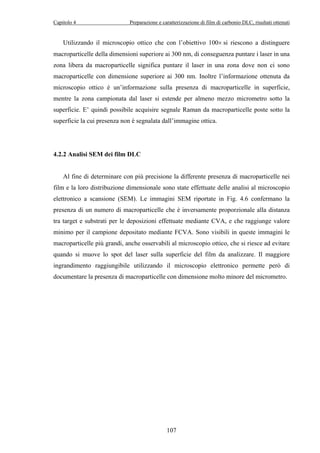 Capitolo 4 Preparazione e caratterizzazione di film di carbonio DLC, risultati ottenuti 
Utilizzando il microscopio ottico che con l’obiettivo 100× si riescono a distinguere 
macroparticelle della dimensioni superiore ai 300 nm, di conseguenza puntare i laser in una 
zona libera da macroparticelle significa puntare il laser in una zona dove non ci sono 
macroparticelle con dimensione superiore ai 300 nm. Inoltre l’informazione ottenuta da 
microscopio ottico è un’informazione sulla presenza di macroparticelle in superficie, 
mentre la zona campionata dal laser si estende per almeno mezzo micrometro sotto la 
superficie. E’ quindi possibile acquisire segnale Raman da macroparticelle poste sotto la 
superficie la cui presenza non è segnalata dall’immagine ottica. 
107 
4.2.2 Analisi SEM dei film DLC 
Al fine di determinare con più precisione la differente presenza di macroparticelle nei 
film e la loro distribuzione dimensionale sono state effettuate delle analisi al microscopio 
elettronico a scansione (SEM). Le immagini SEM riportate in Fig. 4.6 confermano la 
presenza di un numero di macroparticelle che è inversamente proporzionale alla distanza 
tra target e substrati per le deposizioni effettuate mediante CVA, e che raggiunge valore 
minimo per il campione depositato mediante FCVA. Sono visibili in queste immagini le 
macroparticelle più grandi, anche osservabili al microscopio ottico, che si riesce ad evitare 
quando si muove lo spot del laser sulla superficie del film da analizzare. Il maggiore 
ingrandimento raggiungibile utilizzando il microscopio elettronico permette però di 
documentare la presenza di macroparticelle con dimensione molto minore del micrometro. 
 