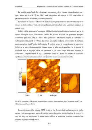 Capitolo 4 Preparazione e caratterizzazione di film di carbonio DLC, risultati ottenuti 
La ruvidità superficiale Rq vale circa 4 nm, questo valore elevato (se confrontato con i 
tipici valori di Rq0.4 [5] per DLC ta-C depositato ad energie di 100 eV) indica la 
presenza di un elevato numero di macroparticelle. 
Per cercare di evitare l’adesione di particelle alla punta abbiamo provato ad eseguire le 
misure in non contatto. Tuttavia sorprendentemente i risultati sono addirittura peggiori in 
questo caso. 
In Fig. 4.10 è riportata un’immagine AFM acquisita in modalità non contatto. Anche in 
questa immagine sono chiaramente visibili dei pesanti artefatti che possiamo spiegare 
solamente pensando che ci siano delle particelle debolmente legate al substrato e 
sufficientemente grandi (100nm, da notare che nella modalità non contatto la distanza 
punta-campione è dell’ordine delle decine di nm) da urtare la punta durante la scansione. 
Infatti se la particella in questione è poco legata al substrato è possibile che il sistema di 
feedback non si accorga della sua presenza e che essa venga trascinata durante la 
scansione. L’ingrandimento in Fig. 4.10 mostra come alla punta che effettua la scansione 
sembra essere attaccata una struttura che potrebbe essere una macroparticella. 
Fig. 4.10. Immagine AFM, ottenuta in modalità non contatto, di un campione di ta-C depositato per CVA a 
110 eV durante il lavoro di tesi. 
In conclusione, dalle misure AFM si ricava che la superficie del campione è molto 
rugosa e che sono presenti particelle di dimensione incognita (ma dell’ordine di grandezza 
dei 100 nm) che aderiscono in modo molto debole al substrato, venendo desorbite con 
estrema facilità durante l’analisi. 
112 
 