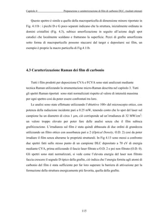 Capitolo 4 Preparazione e caratterizzazione di film di carbonio DLC, risultati ottenuti 
Questo spettro è simile a quello della macroparticella di dimensione minore riportato in 
Fig. 4.11b : i picchi D e G poco separati indicano che la struttura, inizialmente ordinata in 
domini cristallini (Fig. 4.3), subisce amorfizzazione in seguito all’azione degli spot 
catodici che localmente scaldano e fratturano la superficie. Pezzi di grafite amorfizzata 
sotto forma di macroparticelle possono staccarsi dal target e depositarsi sui film, un 
esempio è proprio la macro particella di Fig.4.11b. 
4.3 Caratterizzazione Raman dei film di carbonio 
Tutti i film prodotti per deposizione CVA e FCVA sono stati analizzati mediante 
tecnica Raman utilizzando la strumentazione micro-Raman descritta nel capitolo 3. Tutti 
gli spettri Raman riportati sono stati normalizzati rispetto al valore di intensità massima 
per ogni spettro così da poter essere confrontati tra loro. 
Le analisi sono state effettuate utilizzando l’obiettivo 100× del microscopio ottico, con 
potenza della radiazione incidente pari a 0.25 mW, tenendo conto che lo spot del laser sul 
campione ha un diametro di circa 1 μm, ciò corrisponde ad un’irradianza di 32 MW/cm2: 
un valore troppo elevato per poter fare delle analisi senza che il film subisca 
grafitizzazione. L’irradianza sul film è stata quindi abbassata di due ordini di grandezza 
utilizzando un filtro ottico con assorbanza pari a 2 (Optical Density, O.D. 2) così da poter 
irradiare il film senza alterarne le proprietà strutturali. In Fig 4.13 sono messi a confronto 
due spettri fatti sullo stesso punto di un campione DLC depositato a 70 eV di energia 
mediante CVA, prima utilizzando il fascio laser filtrato a O.D. 2 e poi non filtrato (O.D. 0). 
Gli spettri sono stati normalizzati, si vede come l’elevata energia del laser non filtrato 
faccia crescere il segnale D tipico della grafite, ciò indica che l’energia fornita agli atomi di 
carbonio del film è stata sufficiente per far loro superare la barriera di attivazione per la 
formazione della struttura energicamente più favorita, quella della grafite. 
115 
 