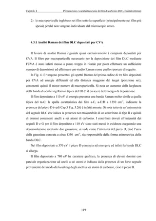 Capitolo 4 Preparazione e caratterizzazione di film di carbonio DLC, risultati ottenuti 
2) le macroparticelle inglobate nei film sotto la superficie (principalmente nei film più 
spessi) perché non vengono individuate dal microscopio ottico. 
4.3.1 Analisi Raman dei film DLC depositati per CVA 
Il lavoro di analisi Raman riguarda quasi esclusivamente i campioni depositati per 
CVA. Il filtro per macroparticelle necessario per la deposizione dei film DLC mediante 
FCVA è stato infatti messo a punto troppo in ritardo per poter effettuare un sufficiente 
numero di deposizioni ed effettuare uno studio Raman come quello riportato di seguito. 
In Fig. 4.13 vengono presentati gli spettri Raman del primo ordine di tre film depositati 
per CVA ad energie differenti ed alla distanza maggiore dal target (posizione sei), 
contenenti quindi il minor numero di macroparticelle. Si nota un aumento della larghezza 
della banda di scattering Raman tipica del DLC al crescere dell’energia di deposizione. 
Il film depositato a 110 eV di energia presenta una banda Raman molto simile a quella 
tipica del ta-C: la spalla caratteristica dei film a-C, a-C:H a 1350 cm-1, indicante la 
presenza del picco D (vedi Cap.3 Fig. 3.26) è infatti assente. Si nota tuttavia un’asimmetria 
del segnale DLC che indica la presenza non trascurabile di un contributo di tipo D e quindi 
di domini contenenti anelli a sei atomi di carbonio. I contributi dovuti all’intensità dei 
segnali D e G per il film depositato a 110 eV sono stati messi in evidenza eseguendo una 
deconvoluzione mediante due gaussiane, si vede come l’intensità del picco D, cioè l’area 
della gaussiana centrata a circa 1350 cm-1, sia responsabile della forma asimmetrica della 
banda DLC. 
Nel film depositato a 370 eV il picco D comincia ad emergere ed infatti la banda DLC 
119 
si allarga. 
Il film depositato a 780 eV ha carattere grafitico, la presenza di elevati domini con 
parziale organizzazione ad anelli a sei atomi è indicata dalla presenza di un forte segnale 
proveniente del modo di breathing degli anelli a sei atomi di carbonio, cioè il picco D. 
 