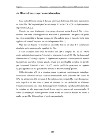 Capitolo 4 Preparazione e caratterizzazione di film di carbonio DLC, risultati ottenuti 
4.4 Misure di durezza per nano-indentazione 
Sono state effettuate misure di durezza utilizzando la tecnica della nano-indentazione 
su alcuni film DLC depositati per CVA ad energie di 30, 90, 170 e 330 eV rispettivamente 
in posizioni 3, 5, 2, 2. 
Una piccola punta di diamante viene progressivamente spinta dentro al film e viene 
misurata una curva carico-applicato vs profondità di penetrazione. Da grafici di questo 
tipo viene estrapolata la durezza espressa in GPa, definita come il rapporto tra la forza 
applicata e l’area dell’impronta lasciata dalla punta sul film [1]. 
Ogni dato di durezza è il risultato di una media fatta su un totale di 9 indentazioni 
distribuite uniformemente sulla superficie del film. 
I valori di durezza sono simili per i tutti i film DLC e compresi tra i 12 e i 14 GPa 
contro valori di durezza per ta-C riportati in letteratura vicini agli 80 GPa (la durezza del 
diamante vale 100 GPa) [1]. Questo fa supporre che la presenza di macroparticelle abbassi 
la durezza ad una valore comune quando, invece, ci si aspetterebbe un valore più elevato 
per i campioni depositati a 90 e 110 eV essendo quelli che presentano un rapporto 
I(D)/I(G) più basso e che quindi hanno frazione di ibridizzazione sp3 più alta. 
Il film depositato a 90 eV in posizione cinque presenta un comportamento particolare: 
fornisce due insiemi di dati con valore di durezza media molto differente: 14.8 contro 50 
GPa. La spiegazione della presenza di due valori così diversi potrebbe essere la seguente: 
sulla superficie di tale film la punta di diamante ha più probabilità di effettuare 
l’indentazione in una zona libera da macroparticelle rispetto alle superfici di film depositati 
in posizione tre che sono caratterizzati da una maggior presenza di macroparticelle. Il 
valore di durezza più elevato potrebbe quindi essere un valore di durezza più vicino a 
quello che avrebbe il film se fosse privo di macroparticelle. 
127 
 