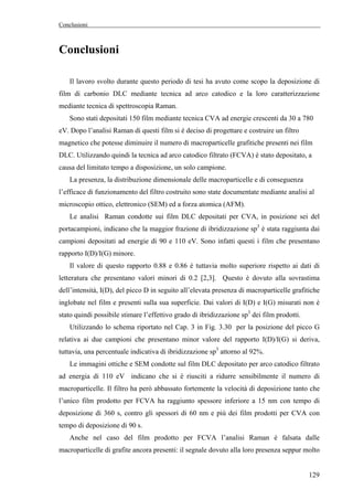 Conclusioni 
129 
Conclusioni 
Il lavoro svolto durante questo periodo di tesi ha avuto come scopo la deposizione di 
film di carbonio DLC mediante tecnica ad arco catodico e la loro caratterizzazione 
mediante tecnica di spettroscopia Raman. 
Sono stati depositati 150 film mediante tecnica CVA ad energie crescenti da 30 a 780 
eV. Dopo l’analisi Raman di questi film si è deciso di progettare e costruire un filtro 
magnetico che potesse diminuire il numero di macroparticelle grafitiche presenti nei film 
DLC. Utilizzando quindi la tecnica ad arco catodico filtrato (FCVA) è stato depositato, a 
causa del limitato tempo a disposizione, un solo campione. 
La presenza, la distribuzione dimensionale delle macroparticelle e di conseguenza 
l’efficace di funzionamento del filtro costruito sono state documentate mediante analisi al 
microscopio ottico, elettronico (SEM) ed a forza atomica (AFM). 
Le analisi Raman condotte sui film DLC depositati per CVA, in posizione sei del 
portacampioni, indicano che la maggior frazione di ibridizzazione sp3 è stata raggiunta dai 
campioni depositati ad energie di 90 e 110 eV. Sono infatti questi i film che presentano 
rapporto I(D)/I(G) minore. 
Il valore di questo rapporto 0.88 e 0.86 è tuttavia molto superiore rispetto ai dati di 
letteratura che presentano valori minori di 0.2 [2,3]. Questo è dovuto alla sovrastima 
dell’intensità, I(D), del picco D in seguito all’elevata presenza di macroparticelle grafitiche 
inglobate nel film e presenti sulla sua superficie. Dai valori di I(D) e I(G) misurati non è 
stato quindi possibile stimare l’effettivo grado di ibridizzazione sp3 dei film prodotti. 
Utilizzando lo schema riportato nel Cap. 3 in Fig. 3.30 per la posizione del picco G 
relativa ai due campioni che presentano minor valore del rapporto I(D)/I(G) si deriva, 
tuttavia, una percentuale indicativa di ibridizzazione sp3 attorno al 92%. 
Le immagini ottiche e SEM condotte sul film DLC depositato per arco catodico filtrato 
ad energia di 110 eV indicano che si è riusciti a ridurre sensibilmente il numero di 
macroparticelle. Il filtro ha però abbassato fortemente la velocità di deposizione tanto che 
l’unico film prodotto per FCVA ha raggiunto spessore inferiore a 15 nm con tempo di 
deposizione di 360 s, contro gli spessori di 60 nm e più dei film prodotti per CVA con 
tempo di deposizione di 90 s. 
Anche nel caso del film prodotto per FCVA l’analisi Raman è falsata dalle 
macroparticelle di grafite ancora presenti: il segnale dovuto alla loro presenza seppur molto 
 