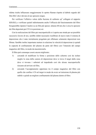 Conclusioni 
ridotta risulta influenzare maggiormente lo spettro Raman rispetto al debole segnale del 
film DLC che è dovuto al suo spessore esiguo. 
Per verificare l’effettivo valore della frazione di carbonio sp3 collegato al rapporto 
I(D)/I(G), e verificare quindi indirettamente anche l’efficacia del funzionamento del filtro 
bisognerebbe ripetere l’analisi su un film più spesso: almeno 60 nm che è circa lo spessore 
dei film depositati per CVA in posizione sei. 
Con la realizzazione del filtro per macroparticelle si è aperta una strada per un possibile 
successivo lavoro di tesi, sarebbe infatti necessario ricalibrare di nuovo tutto il sistema di 
deposizione che è stato inizialmente progettato per effettuare solamente deposizioni non 
filtrate. Sarebbe inoltre importante mettere in relazione la velocità di deposizione (e quindi 
la capacità di confinamento del plasma da parte del filtro) con l’intensità del campo 
magnetico del filtro, in modo da massimizzarla. 
Il filtro può comunque essere ancora migliorato: 
1) cercando di modificare la forma e posizione dello schermo così da isolare 
meglio la zona della camera di deposizione dove si trova il target dalla zona 
dove si trovano i substrati ed impedendo così che alcune macroparticelle 
riescano ad arrivare sul film; 
2) cercando l’accoppiamento opportuno tra il campo magnetico del filtro con 
quello che confina i CS sul target in modo da avere un’emissione di plasma più 
stabile e quindi un migliore confinamento del plasma dentro al filtro. 
130 
 