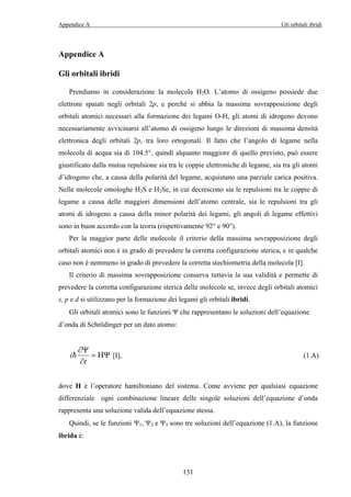 Appendice A Gli orbitali ibridi 
= [I], (1.A) 
131 
Appendice A 
Gli orbitali ibridi 
Prendiamo in considerazione la molecola H2O. L’atomo di ossigeno possiede due 
elettroni spaiati negli orbitali 2p, e perché si abbia la massima sovrapposizione degli 
orbitali atomici necessari alla formazione dei legami O-H, gli atomi di idrogeno devono 
necessariamente avvicinarsi all’atomo di ossigeno lungo le direzioni di massima densità 
elettronica degli orbitali 2p, tra loro ortogonali. Il fatto che l’angolo di legame nella 
molecola di acqua sia di 104.5°, quindi alquanto maggiore di quello previsto, può essere 
giustificato dalla mutua repulsione sia tra le coppie elettroniche di legame, sia tra gli atomi 
d’idrogeno che, a causa della polarità del legame, acquistano una parziale carica positiva. 
Nelle molecole omologhe H2S e H2Se, in cui decrescono sia le repulsioni tra le coppie di 
legame a causa delle maggiori dimensioni dell’atomo centrale, sia le repulsioni tra gli 
atomi di idrogeno a causa della minor polarità dei legami, gli angoli di legame effettivi 
sono in buon accordo con la teoria (rispettivamente 92° e 90°). 
Per la maggior parte delle molecole il criterio della massima sovrapposizione degli 
orbitali atomici non è in grado di prevedere la corretta configurazione sterica, e in qualche 
caso non è nemmeno in grado di prevedere la corretta stechiometria della molecola [I]. 
Il criterio di massima sovrapposizione conserva tuttavia la sua validità e permette di 
prevedere la corretta configurazione sterica delle molecole se, invece degli orbitali atomici 
s, p e d si utilizzano per la formazione dei legami gli orbitali ibridi. 
Gli orbitali atomici sono le funzioni Ψ che rappresentano le soluzioni dell’equazione 
d’onda di Schrödinger per un dato atomo: 
∂Ψ 
i HΨ 
t 
= 
∂ 
dove H è l’operatore hamiltoniano del sistema. Come avviene per qualsiasi equazione 
differenziale ogni combinazione lineare delle singole soluzioni dell’equazione d’onda 
rappresenta una soluzione valida dell’equazione stessa. 
Quindi, se le funzioni Ψ1, Ψ2 e Ψ3 sono tre soluzioni dell’equazione (1.A), la funzione 
ibrida è: 
 