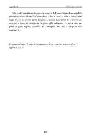 Appendice B Microscopio a scansione 
Tale fotodiodo costituisce il sensore che misura la deflessione del cantilever, quando la 
punta si muove sopra le asperità del campione, la leva si flette e il punto di incidenza del 
raggio riflesso sul sensore cambia posizione. Misurando la differenza fra le tensioni dei 
quadranti si misura di conseguenza l’ampiezza della deflessione. La mappa punto per 
punto di questo segnale, costituisce poi l’immagine finale con la topografia della 
superficie. [I]. 
[I]. Giacomo Torzo, “Principi di Funzionamento di Microscopia A Scansione (Spm)”, 
appunti di lezione. 
138 

