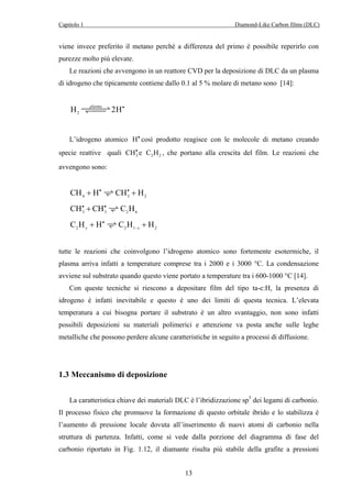 Capitolo 1 Diamond-Like Carbon films (DLC) 
viene invece preferito il metano perché a differenza del primo è possibile reperirlo con 
purezze molto più elevate. 
Le reazioni che avvengono in un reattore CVD per la deposizione di DLC da un plasma 
di idrogeno che tipicamente contiene dallo 0.1 al 5 % molare di metano sono [14]: 
13 
H2 ZYZplZaZsmZZZaX2H• 
L’idrogeno atomico H• così prodotto reagisce con le molecole di metano creando 
specie reattive quali 3 CH• e 2 2 C H , che portano alla crescita del film. Le reazioni che 
avvengono sono: 
4 3 2 CH + H• VCH• + H 
3 3 2 6 CH• + CH• VC H 
C H + H • 
V C H + 
H 2 x 2 1 − x 
2 tutte le reazioni che coinvolgono l’idrogeno atomico sono fortemente esotermiche, il 
plasma arriva infatti a temperature comprese tra i 2000 e i 3000 °C. La condensazione 
avviene sul substrato quando questo viene portato a temperature tra i 600-1000 °C [14]. 
Con queste tecniche si riescono a depositare film del tipo ta-c:H, la presenza di 
idrogeno è infatti inevitabile e questo è uno dei limiti di questa tecnica. L’elevata 
temperatura a cui bisogna portare il substrato è un altro svantaggio, non sono infatti 
possibili deposizioni su materiali polimerici e attenzione va posta anche sulle leghe 
metalliche che possono perdere alcune caratteristiche in seguito a processi di diffusione. 
1.3 Meccanismo di deposizione 
La caratteristica chiave dei materiali DLC è l’ibridizzazione sp3 dei legami di carbonio. 
Il processo fisico che promuove la formazione di questo orbitale ibrido e lo stabilizza è 
l’aumento di pressione locale dovuta all’inserimento di nuovi atomi di carbonio nella 
struttura di partenza. Infatti, come si vede dalla porzione del diagramma di fase del 
carbonio riportato in Fig. 1.12, il diamante risulta più stabile della grafite a pressioni 
 