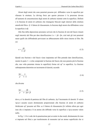 Capitolo 1 Diamond-Like Carbon films (DLC) 
Alcuni degli atomi che sono penetrati possono poi diffondere verso la superficie per 
rilassare la struttura. La driving force per questo processo è la pressione dovuta 
all’aumento di concentrazione degli atomi di carbonio iniettati sotto la superficie. Definiti 
n la frazione di atomi di carbonio che rimangono bloccati negli intersizi della struttura 
amorfa del film e β il fattore di rilassamento, la frazione degli atomi che diffondono verso 
la superficie è nβ. 
Alla fine della deposizione possiamo scrivere che la frazione di ioni del fascio rimasti 
negli interstizi del film per dare densificazione è n = fφ − βn, cioè tutti gli ioni penetrati 
meno quelli che diffondendo provocano un abbassamento dello stress interno al film. Da 
cui 
n f (1.3) 
17 
φ 
+ 
β 
= 
1 
Quindi una frazione n del fascio viene impiantata nel film potendo dare densificazione, 
mentre la parte 1− n (che comprende la frazione del fascio che non penetra più la frazione 
che, una volta penetrata ritorna in superficie) forma siti sp2 in superficie. La frazione 
subimpiantata determina un incremento di densità, secondo 
n 
n 
− 
Δ 
ρ 
= 
ρ 1 
(1.4) 
che diventa 
f 
φ 
φ β 
ρ 
ρ 
− + 
= 
Δ 
f 
1 
(1.5) 
dove ρ è la densità di partenza del film di carbonio, Δρ l’incremento di densità. Il valore 
Δρ/ρ è assunto essere direttamente proporzionale alla frazione di atomi di carbonio 
ibridizzato sp3 presente nel film: se il fattore di rilassamento β è infinito allora per ogni 
ione che si impianta c’è un atomo che diffonde verso la superficie e Δρ/ρ assume valore 
nullo. 
In Fig. 1.14 si vede che la penetrazione può avvenire in due modi, direttamente (lo ione 
si impianta nel film) o per trasferimento di momento (ad un atomo superficiale che si 
 