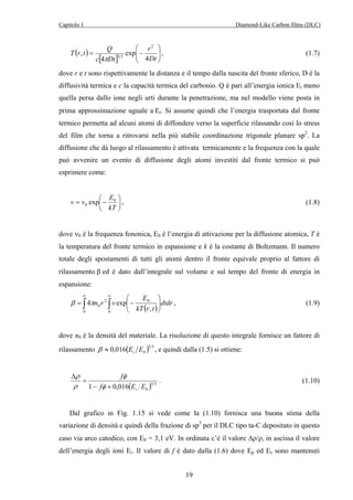 Capitolo 1 Diamond-Like Carbon films (DLC) 
0 exp , (1.8) 
β πn r v , (1.9) 
19 
T ( r t ) 
Q 
 
 
  
r 
[ ]   
= − 
Dt 
c Dt 
4 
exp 
4 
, 
2 
π 3 2 
, (1.7) 
dove r e t sono rispettivamente la distanza e il tempo dalla nascita del fronte sferico, D è la 
diffusività termica e c la capacità termica del carbonio. Q è pari all’energia ionica Ei meno 
quella persa dallo ione negli urti durante la penetrazione, ma nel modello viene posta in 
prima approssimazione uguale a Ei. Si assume quindi che l’energia trasportata dal fronte 
termico permetta ad alcuni atomi di diffondere verso la superficie rilassando così lo stress 
del film che torna a ritrovarsi nella più stabile coordinazione trigonale planare sp2. La 
diffusione che dà luogo al rilassamento è attivata termicamente e la frequenza con la quale 
può avvenire un evento di diffusione degli atomi investiti dal fronte termico si può 
esprimere come: 
 
 
v = v − 
E0 
 
kT 
dove ν0 è la frequenza fononica, E0 è l’energia di attivazione per la diffusione atomica, T è 
la temperatura del fronte termico in espansione e k è la costante di Boltzmann. Il numero 
totale degli spostamenti di tutti gli atomi dentro il fronte equivale proprio al fattore di 
rilassamento β ed è dato dall’integrale sul volume e sul tempo del fronte di energia in 
espansione: 
∞ ∞ 
 
E 
∫ ∫ ( ) 
 
4 exp dtdr 
  
2 0 
  
= − 
0 , 
0 0 
kT r t 
dove n0 è la densità del materiale. La risoluzione di questo integrale fornisce un fattore di 
rilassamento ( )5 3 
0 0,016 E E i β ≈ , e quindi dalla (1.5) si ottiene: 
( )5 3 
f 
1 − f + 
0,016 E E 
i 0 = 
Δ 
φ 
φ 
ρ 
ρ 
. (1.10) 
Dal grafico in Fig. 1.15 si vede come la (1.10) fornisca una buona stima della 
variazione di densità e quindi della frazione di sp3 per il DLC tipo ta-C depositato in questo 
caso via arco catodico, con E0 = 3,1 eV. In ordinata c’è il valore Δρ/ρ, in ascissa il valore 
dell’energia degli ioni Ei. Il valore di f è dato dalla (1.6) dove Ep ed Es sono mantenuti 
 