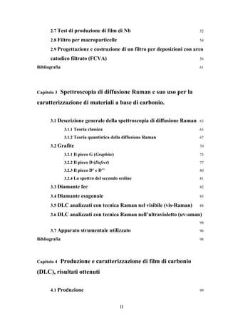 2.7 Test di produzione di film di Nb 52 
2.8 Filtro per macroparticelle 54 
2.9 Progettazione e costruzione di un filtro per deposizioni con arco 
catodico filtrato (FCVA) 56 
Bibliografia 61 
Capitolo 3 Spettroscopia di diffusione Raman e suo uso per la 
caratterizzazione di materiali a base di carbonio. 
3.1 Descrizione generale della spettroscopia di diffusione Raman 63 
3.1.1 Teoria classica 63 
3.1.2 Teoria quantistica della diffusione Raman 67 
3.2 Grafite 70 
3.2.1 Il picco G (Graphite) 73 
3.2.2 Il picco D (Defect) 77 
3.2.3 Il picco D’ e D’’ 80 
3.2.4 Lo spettro del secondo ordine 81 
3.3 Diamante fcc 82 
3.4 Diamante esagonale 85 
3.5 DLC analizzati con tecnica Raman nel visibile (vis-Raman) 88 
3.6 DLC analizzati con tecnica Raman nell’ultravioletto (uv-aman) 
II 
94 
3.7 Apparato strumentale utilizzato 96 
Bibliografia 98 
Capitolo 4 Produzione e caratterizzazione di film di carbonio 
(DLC), risultati ottenuti 
4.1 Produzione 99 
 