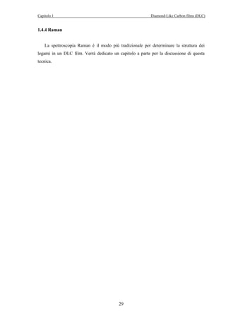 Capitolo 1 Diamond-Like Carbon films (DLC) 
29 
1.4.4 Raman 
La spettroscopia Raman è il modo più tradizionale per determinare la struttura dei 
legami in un DLC film. Verrà dedicato un capitolo a parte per la discussione di questa 
tecnica. 
 