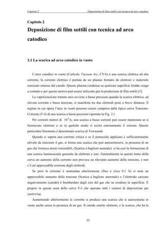 Capitolo 2 Deposizione di film sottili con tecnica ad arco catodico 
Capitolo 2 
Deposizione di film sottili con tecnica ad arco 
catodico 
2.1 La scarica ad arco catodico in vuoto 
L’arco catodico in vuoto (Cathodic Vacuum Arc, CVA) è una scarica elettrica ad alta 
corrente, la corrente elettrica è portata da un plasma formato da elettroni e materiale 
ionizzato emesso dal catodo. Questo plasma condensa su qualsiasi superficie fredda venga 
a contatto e per questo motivo può essere utilizzato per la produzione di film sottili [1]. 
La vaporizzazione tramite arco avviene a basse pressioni quando la scarica elettrica, ad 
elevata corrente e bassa tensione, si manifesta tra due elettrodi posti a breve distanza. Il 
regime in cui opera l’arco in vuoto possono essere compresi dalla tipica curva Tensione- 
Corrente (V-I) di una scarica a basse pressioni riportata in Fig. 2.1. 
Per correnti minori di 10-5A, una scarica a basse correnti può essere mantenuta se si 
forniscono elettroni o se in qualche modo si eccita esternamente il sistema. Questo 
particolare fenomeno è denominato scarica di Townsend. 
Quando si supera una corrente critica o se il potenziale applicato è sufficientemente 
elevato da ionizzare il gas, si forma una scarica che può autosostenersi, in presenza di un 
gas che fornisca atomi ionizzabili, (Scarica a bagliore normale): si ha così la formazione di 
una scarica luminescente generata da elettroni e ioni. Generalmente in questo tratto della 
curva un aumento della corrente non provoca un rilevante aumento della tensione, e non 
c’è un’apprezzabile erosione degli elettrodi. 
Se però la corrente è aumentata ulteriormente (fino a circa 0.1 A) si nota un 
apprezzabile aumento della tensione (Scarica a bagliore anormale) e l’elettrodo caricato 
negativamente (catodo) è bombardato dagli ioni del gas che ne erodono la superficie. È 
proprio in questa zona della curva V-I che operano tutti i sistemi di deposizione per 
sputtering. 
Aumentando ulteriormente la corrente si produce una scarica che si autosostiene in 
vuoto anche senza la presenza di un gas. Il catodo emette elettroni, e la scarica, che ha la 
33 
 