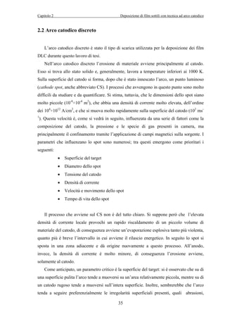 Capitolo 2 Deposizione di film sottili con tecnica ad arco catodico 
35 
2.2 Arco catodico discreto 
L’arco catodico discreto è stato il tipo di scarica utilizzata per la deposizione dei film 
DLC durante questo lavoro di tesi. 
Nell’arco catodico discreto l’erosione di materiale avviene principalmente al catodo. 
Esso si trova allo stato solido e, generalmente, lavora a temperature inferiori ai 1000 K. 
Sulla superficie del catodo si forma, dopo che è stato innescato l’arco, un punto luminoso 
(cathode spot, anche abbreviato CS). I processi che avvengono in questo punto sono molto 
difficili da studiare e da quantificare. Si stima, tuttavia, che le dimensioni dello spot siano 
molto piccole (10-8÷10-4 m2), che abbia una densità di corrente molto elevata, dell’ordine 
dei 104÷1012 A/cm2, e che si muova molto rapidamente sulla superficie del catodo (102 ms- 
1). Questa velocità è, come si vedrà in seguito, influenzata da una serie di fattori come la 
composizione del catodo, la pressione e le specie di gas presenti in camera, ma 
principalmente il confinamento tramite l’applicazione di campi magnetici sulla sorgente. I 
parametri che influenzano lo spot sono numerosi; tra questi emergono come prioritari i 
seguenti: 
• Superficie del target 
• Diametro dello spot 
• Tensione del catodo 
• Densità di corrente 
• Velocità e movimento dello spot 
• Tempo di vita dello spot 
Il processo che avviene sul CS non è del tutto chiaro. Si suppone però che l’elevata 
densità di corrente locale provochi un rapido riscaldamento di un piccolo volume di 
materiale del catodo, di conseguenza avviene un’evaporazione esplosiva tanto più violenta, 
quanto più è breve l’intervallo in cui avviene il rilascio energetico. In seguito lo spot si 
sposta in una zona adiacente e dà origine nuovamente a questo processo. All’anodo, 
invece, la densità di corrente è molto minore, di conseguenza l’erosione avviene, 
solamente al catodo. 
Come anticipato, un parametro critico è la superficie del target: si è osservato che su di 
una superficie pulita l’arco tende a muoversi su un’area relativamente piccola, mentre su di 
un catodo rugoso tende a muoversi sull’intera superficie. Inoltre, sembrerebbe che l’arco 
tenda a seguire preferenzialmente le irregolarità superficiali presenti, quali abrasioni, 
 