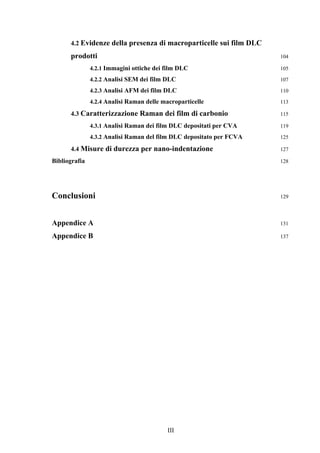 4.2 Evidenze della presenza di macroparticelle sui film DLC 
prodotti 104 
4.2.1 Immagini ottiche dei film DLC 105 
4.2.2 Analisi SEM dei film DLC 107 
4.2.3 Analisi AFM dei film DLC 110 
4.2.4 Analisi Raman delle macroparticelle 113 
4.3 Caratterizzazione Raman dei film di carbonio 115 
4.3.1 Analisi Raman dei film DLC depositati per CVA 119 
4.3.2 Analisi Raman del film DLC depositato per FCVA 125 
4.4 Misure di durezza per nano-indentazione 127 
Bibliografia 128 
Conclusioni 129 
Appendice A 131 
Appendice B 137 
III 
 