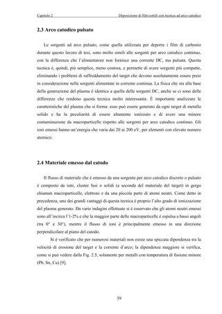 Capitolo 2 Deposizione di film sottili con tecnica ad arco catodico 
39 
2.3 Arco catodico pulsato 
Le sorgenti ad arco pulsato, come quella utilizzata per deporre i film di carbonio 
durante questo lavoro di tesi, sono molto simili alle sorgenti per arco catodico continuo, 
con la differenza che l’alimentatore non fornisce una corrente DC, ma pulsata. Questa 
tecnica è, quindi, più semplice, meno costosa, e permette di avere sorgenti più compatte, 
eliminando i problemi di raffreddamento del target che devono assolutamente essere presi 
in considerazione nelle sorgenti alimentate in corrente continua. La fisica che sta alla base 
della generazione del plasma è identica a quella delle sorgenti DC, anche se ci sono delle 
differenze che rendono questa tecnica molto interessante. È importante analizzare le 
caratteristiche del plasma che si forma: esso può essere generato da ogni target di metallo 
solido e ha la peculiarità di essere altamente ionizzato e di avere una minore 
contaminazione da macroparticelle rispetto alle sorgenti per arco catodico continuo. Gli 
ioni emessi hanno un’energia che varia dai 20 ai 200 eV, per elementi con elevato numero 
atomico. 
2.4 Materiale emesso dal catodo 
Il flusso di materiale che è emesso da una sorgente per arco catodico discreto o pulsato 
è composto da ioni, cluster fusi o solidi (a seconda del materiale del target) in gergo 
chiamati macroparticelle, elettroni e da una piccola parte di atomi neutri. Come detto in 
precedenza, uno dei grandi vantaggi di questa tecnica è proprio l’alto grado di ionizzazione 
del plasma generato. Da varie indagini effettuate si è osservato che gli atomi neutri emessi 
sono all’incirca l’1-2% e che la maggior parte delle macroparticelle è espulsa a bassi angoli 
(tra 0° e 30°), mentre il flusso di ioni è principalmente emesso in una direzione 
perpendicolare al piano del catodo. 
Si è verificato che per numerosi materiali non esiste una spiccata dipendenza tra la 
velocità di erosione del target e la corrente d’arco; la dipendenza maggiore si verifica, 
come si può vedere dalla Fig. 2.5, solamente per metalli con temperatura di fusione minore 
(Pb, Sn, Cu) [9]. 
 