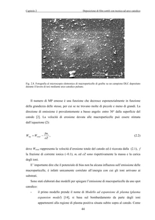 Capitolo 2 Deposizione di film sottili con tecnica ad arco catodico 
Fig. 2.8. Fotografia al microscopio elettronico di macroparticelle di grafite su un campione DLC depositato 
durante il lavoro di tesi mediante arco catodico pulsato. 
Il numero di MP emesse è una funzione che decresce esponenzialmente in funzione 
della grandezza delle stesse, per cui se ne trovano molte di piccole e meno di grandi. La 
direzione di emissione è prevalentemente a basso angolo: entro 30° dalla superficie del 
catodo [2]. La velocità di erosione dovuta alle macroparticelle può essere stimata 
dall’equazione (2): 
mp total = − , (2.2) 
44 
fm 
W W i 
eZ 
dove Wtotal rappresenta la velocità d’erosione totale del catodo ed è ricavata dalla (2.1), f 
la frazione di corrente ionica (~0.1), mi ed eZ sono rispettivamente la massa e la carica 
degli ioni. 
E’ importante dire che il potenziale di bias non ha alcuna influenza sull’emissione delle 
macroparticelle, è infatti unicamente correlato all’energia con cui gli ioni arrivano ai 
substrati. 
Sono stati elaborati due modelli per spiegare l’emissione di macroparticelle da uno spot 
catodico: 
- il primo modello prende il nome di Modello ad espansione di plasma (plasma 
expansion model) [14], si basa sul bombardamento da parte degli ioni 
appartenenti alla regione di plasma positiva situata subito sopra al catodo. Come 
 