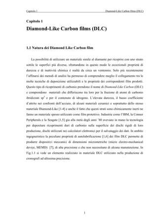 Capitolo 1 Diamond-Like Carbon films (DLC) 
Capitolo 1 
Diamond-Like Carbon films (DLC) 
1.1 Natura dei Diamond Like Carbon film 
La possibilità di utilizzare un materiale simile al diamante per ricoprire con uno strato 
sottile le superfici più diverse, sfruttandone in questo modo le eccezionali proprietà di 
durezza e di inattività chimica è realtà da circa un ventennio. Solo più recentemente 
l’affinarsi dei metodi di analisi ha permesso di comprendere meglio il collegamento tra le 
molte tecniche di deposizione utilizzabili e le proprietà dei corrispondenti film prodotti. 
Questo tipo di ricoprimenti di carbonio prendono il nome di Diamond-Like Carbon (DLC) 
e comprendono materiali che differiscono tra loro per la frazione di atomi di carbonio 
ibridizzati sp3 e per il contenuto di idrogeno. L’elevata durezza, il basso coefficiente 
d’attrito nei confronti dell’acciaio, di alcuni materiali ceramici e soprattutto dello stesso 
materiale Diamond-Like [1-4] e anche il fatto che questi strati sono chimicamente inerti ne 
fanno un materiale spesso utilizzato come film protettivo. Industrie come l’IBM, la Conner 
Peripherals e la Seagate [1,5] gia alla metà degli anni ’80 avevano in mano la tecnologia 
per depositare ricoprimenti duri di carbonio sulla superficie dei dischi rigidi di loro 
produzione, dischi utilizzati nei calcolatori elettronici per il salvataggio dei dati. In ambito 
ingegneristico la peculiare proprietà di autolubrificazione [1,6] dei film DLC permette di 
produrre dispositivi meccanici di dimensioni micrometriche (micro electro-mechanical 
device, MEMD) [7], di alta precisione e che non necessitano di alcuna manutenzione. In 
Fig.1.1 si vede un elemento realizzato in materiale DLC utilizzato nella produzione di 
cronografi ad altissima precisione. 
1 
 