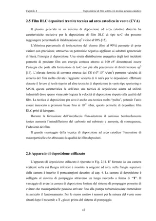 Capitolo 2 Deposizione di film sottili con tecnica ad arco catodico 
2.5 Film DLC depositati tramite tecnica ad arco catodico in vuoto (CVA) 
Il plasma generato in un sistema di deposizione ad arco catodico discreto ha 
caratteristiche esclusive per la deposizione di film DLC di tipo ta-C che possono 
raggiungere percentuali di ibridizzazione sp3 vicine al 90% [15]. 
L’altissima percentuale di ionizzazione del plasma (fino al 90%) permette di poter 
variare con precisione, attraverso un potenziale negativo applicato ai substrati (potenziale 
di bias), l’energia di deposizione. Una stretta distribuzione energetica degli ioni incidenti 
permette di produrre film con energia centrata attorno ai 100 eV dimostratasi essere 
l’energia che porta alla formazione di ta-C con più alta percentuale di ibridizzazione sp3 
[16]. L’elevata densità di corrente emessa dai CS (104-108 A/cm2) permette velocità di 
crescita del film molto elevate (raggiunte velocità di 6 nm/s per le deposizioni effettuate 
durante il lavoro di tesi) rispetto ad altre tecniche di deposizione in vuoto tipo sputtering o 
MSIB, questa caratteristica fa dell’arco una tecnica di deposizione adatta ad utilizzi 
industriali dove spesso viene privilegiata la velocità di deposizione rispetto alla qualità del 
film. La tecnica di deposizione per arco è anche una tecnica molto “pulita”, potendo l’arco 
essere innescato a pressioni basse fino ai 10-9 mbar, questo permette di depositare film 
DLC privi di idrogeno. 
Durante la formazione dell’interfaccia film-substrato il continuo bombardamento 
ionico aumenta l’interdiffusione del carbonio sul substrato e aumenta, di conseguenza, 
l’adesione del film. 
Il grande svantaggio della tecnica di deposizione ad arco catodico l’emissione di 
macroparticelle che abbassano la qualità dei film depositati. 
2.6 Apparato di deposizione utilizzato 
L’apparato di deposizione utilizzato è riportato in Fig. 2.11. E’ formato da una camera 
verticale sulla cui flangia inferiore è montata la sorgente ad arco, nella flangia superiore 
della camera è inserito il portacampioni descritto al cap. 4. La camera di deposizione è 
collegata al sistema di pompaggio attraverso un lungo raccordo a forma di “T”. Il 
vantaggio di avere la camera di deposizione lontana dal sistema di pompaggio permette di 
evitare che macroparticelle possano arrivare fino alla pompa turbomolecolare mettendone 
in pericolo il funzionamento. Per lo stesso motivo i sensori per la misura del vuoto sono 
situati dopo il raccordo a T , giusto prima del sistema di pompaggio. 
47 
 
