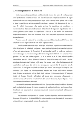 Capitolo 2 Deposizione di film sottili con tecnica ad arco catodico 
52 
2.7 Test di produzione di film di Nb 
Un test universalmente utilizzato nei laboratori di ricerca allo scopo di verificare se ci 
sono problemi nel sistema da vuoto non rilevabili con una semplice detenzione di fughe 
tramite leak detector, come possono essere fughe verso l’esterno che si aprono solo a caldo 
o fughe virtuali dovute ad estese superfici parallele a contatto, è la deposizione di Nb. La 
sua Tc infatti (temperatura alla quale avviene la transizione da conduttore a 
superconduttore) dipende in modo cruciale dal contenuto di impurezze inglobate nel film e 
quindi presenti nella camera di deposizione. Solo se il Nb mostra una transizione 
superconduttiva netta allora si è veramente sicuri che il sistema di deposizione è scevro da 
contaminazioni. 
Pertanto prima di iniziare il lavoro di deposizione di film di carbonio DLC sono stati 
effettuati dei test di produzione di film di Nb superconduttivo. 
Queste deposizioni sono state molto più difficoltose rispetto alle deposizioni dei 
film di carbonio. Il principale problema è stato quello di trovare i parametri di corrente 
d’arco che permettessero la formazioni di spot catodici stabili in modo da mantenere 
acceso l’arco per un periodo di tempo abbastanza lungo. Si è utilizzata una corrente d’arco 
pulsata a 1 KHz, con valore di picco 170 A e base a 70 A. L’ arco risultava stabile 
mediamente per 10 s, è stata quindi necessaria un frequente reinnesco dell’arco. L’azione 
continua di contatto tra il trigger ed il target ha portato varie volte al distaccamento di 
quest’ultimo dalla cima del catodo con conseguente impossibilità di procedere con la 
deposizione. D’altra parte lavorando a correnti più elevate per allungare il tempo di vita 
dell’arco c’è il rischio che il raffreddamento anodico non sia più sufficiente a dissipare 
tutto il calore generato per effetto Joule dalla corrente elettronica dell’arco. E’ capitato 
infatti di fondere l’anodo raffreddato ad acqua con consegunte allagamento e 
ontaminazione della camera, nonché rottura del sensore da vuoto Bayard Alpert a causa 
dell’istantaneo aumento di pressione. 
Una possibile tecnica di accensione dell’arco che potrebbe evitare i problemi derivanti 
dalle sollecitazioni dovute al trigger meccanico è quella di utilizzare un impulso laser 
focalizzato sul target così da ionizzare una piccola porzione di materiale ed innescare 
quindi l’arco. 
Un parametro collegato alla Tc e quindi al grado di purezza dei film depositati è il 
Rapporto di Resistività Residua (RRR). La resistenza elettrica al di sopra della temperatura 
di transizione è composta dalla somma di due termini: 
 