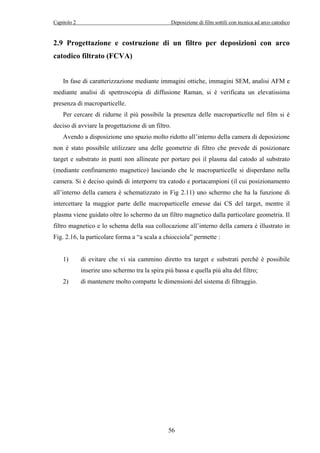 Capitolo 2 Deposizione di film sottili con tecnica ad arco catodico 
2.9 Progettazione e costruzione di un filtro per deposizioni con arco 
catodico filtrato (FCVA) 
In fase di caratterizzazione mediante immagini ottiche, immagini SEM, analisi AFM e 
mediante analisi di spettroscopia di diffusione Raman, si è verificata un elevatissima 
presenza di macroparticelle. 
Per cercare di ridurne il più possibile la presenza delle macroparticelle nel film si è 
deciso di avviare la progettazione di un filtro. 
Avendo a disposizione uno spazio molto ridotto all’interno della camera di deposizione 
non è stato possibile utilizzare una delle geometrie di filtro che prevede di posizionare 
target e substrato in punti non allineate per portare poi il plasma dal catodo al substrato 
(mediante confinamento magnetico) lasciando che le macroparticelle si disperdano nella 
camera. Si è deciso quindi di interporre tra catodo e portacampioni (il cui posizionamento 
all’interno della camera è schematizzato in Fig 2.11) uno schermo che ha la funzione di 
intercettare la maggior parte delle macroparticelle emesse dai CS del target, mentre il 
plasma viene guidato oltre lo schermo da un filtro magnetico dalla particolare geometria. Il 
filtro magnetico e lo schema della sua collocazione all’interno della camera è illustrato in 
Fig. 2.16, la particolare forma a “a scala a chiocciola” permette : 
1) di evitare che vi sia cammino diretto tra target e substrati perchè è possibile 
inserire uno schermo tra la spira più bassa e quella più alta del filtro; 
2) di mantenere molto compatte le dimensioni del sistema di filtraggio. 
56 
 